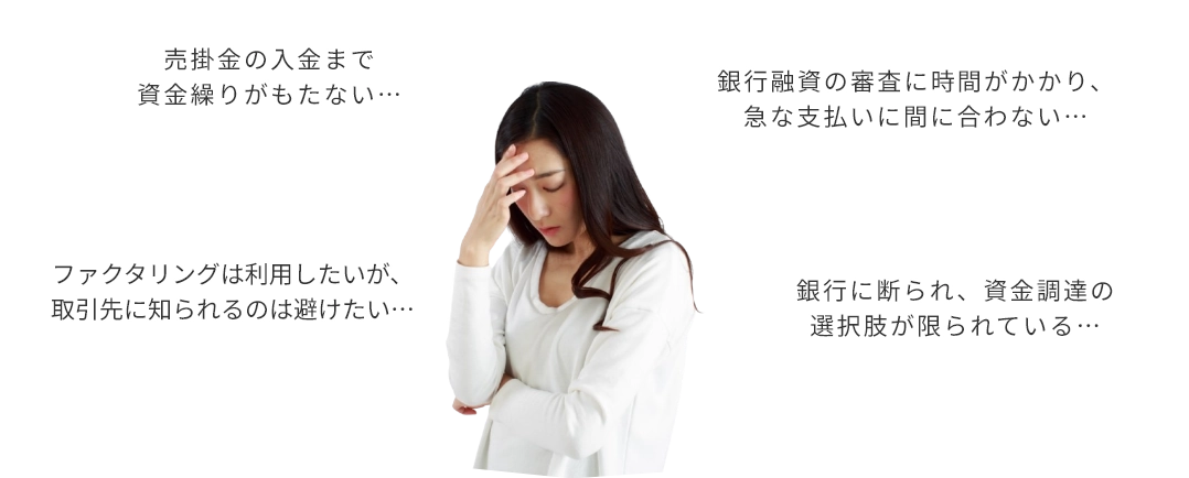 売る掛け金の入金まで資金繰りがもたない…　銀行融資の審査に時間がかかり、急な支払いに間に合わない…　ファクタリングは利用したいが、取引先に知られるのは避けたい　銀行に断られ、資金調達の選択肢が限られている…